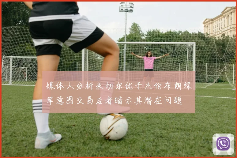 媒体人分析米切尔优于杰伦布朗绿军意图交易后者暗示其潜在问题