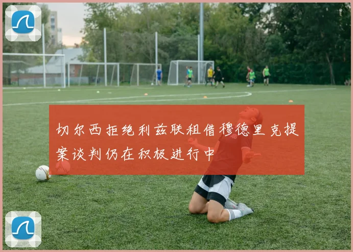 切尔西拒绝利兹联租借穆德里克提案谈判仍在积极进行中