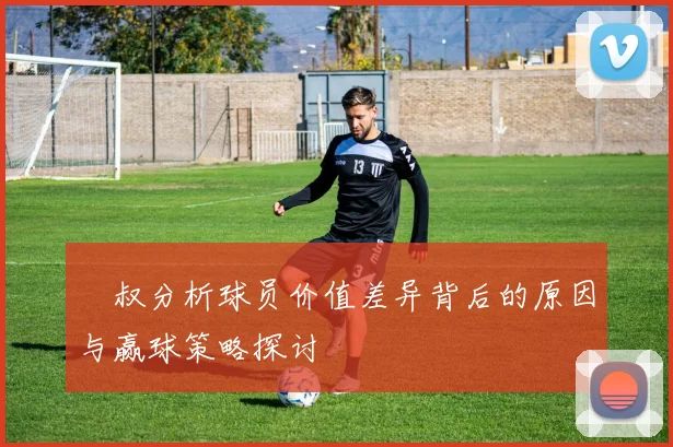 囧叔分析球员价值差异背后的原因与赢球策略探讨
