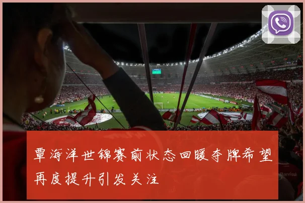 覃海洋世锦赛前状态回暖夺牌希望再度提升引发关注
