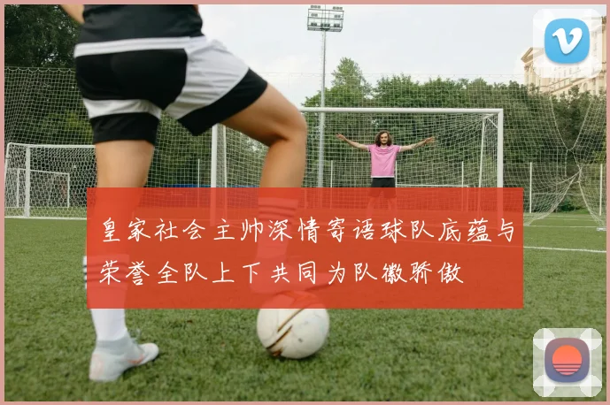 皇家社会主帅深情寄语球队底蕴与荣誉全队上下共同为队徽骄傲