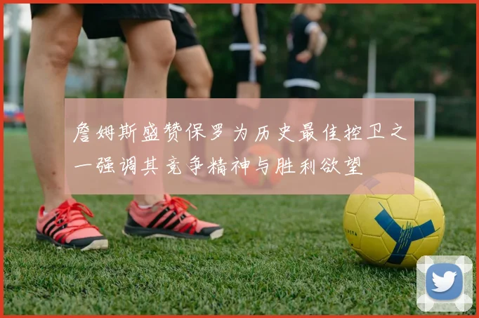 詹姆斯盛赞保罗为历史最佳控卫之一强调其竞争精神与胜利欲望