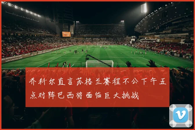 乔科尔直言苏格兰赛程不公下午五点对阵巴西将面临巨大挑战