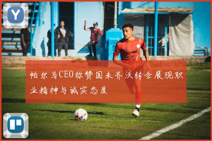 帕尔马CEO称赞国米齐沃转会展现职业精神与诚实态度