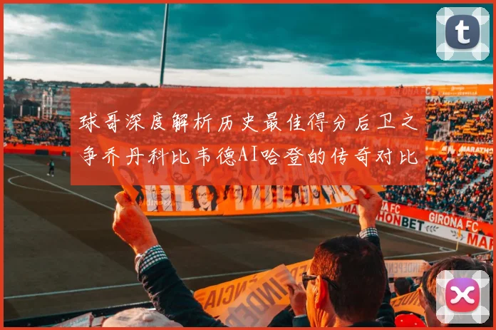 球哥深度解析历史最佳得分后卫之争乔丹科比韦德AI哈登的传奇对比