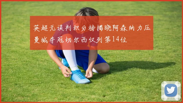 英超无误判积分榜揭晓阿森纳力压曼城夺冠切尔西仅列第14位