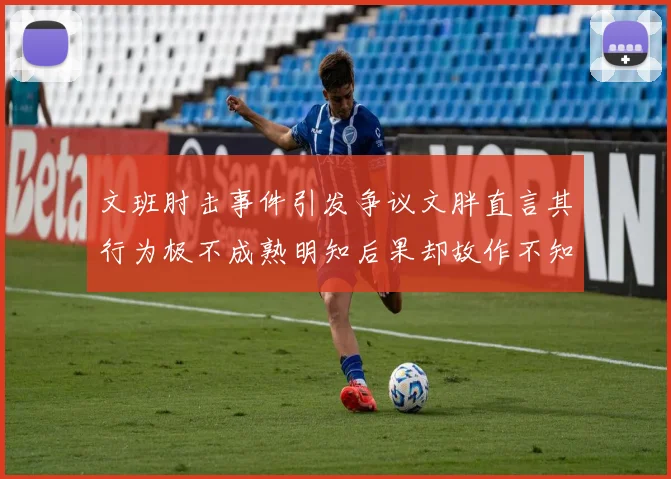 文班肘击事件引发争议文胖直言其行为极不成熟明知后果却故作不知