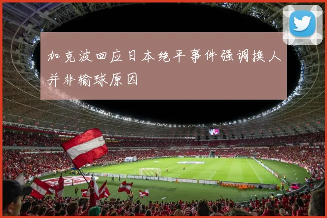 加克波回应日本绝平事件强调换人并非输球原因