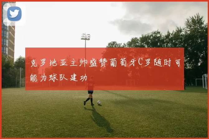 克罗地亚主帅盛赞葡萄牙C罗随时可能为球队建功