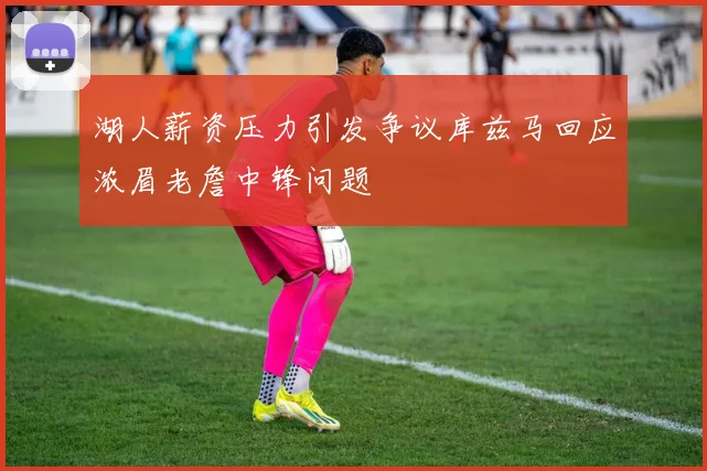 湖人薪资压力引发争议库兹马回应浓眉老詹中锋问题