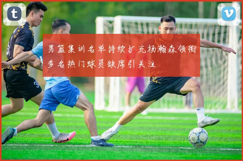 男篮集训名单持续扩充杨瀚森领衔多名热门球员缺席引关注