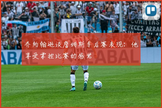 乔约翰逊谈詹姆斯季后赛表现：他享受掌控比赛的感觉