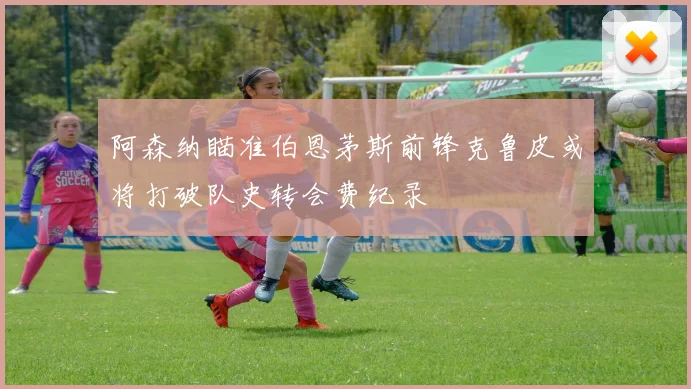 阿森纳瞄准伯恩茅斯前锋克鲁皮或将打破队史转会费纪录