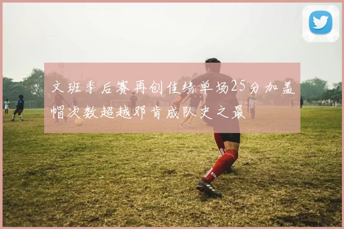 文班季后赛再创佳绩单场25分加盖帽次数超越邓肯成队史之最