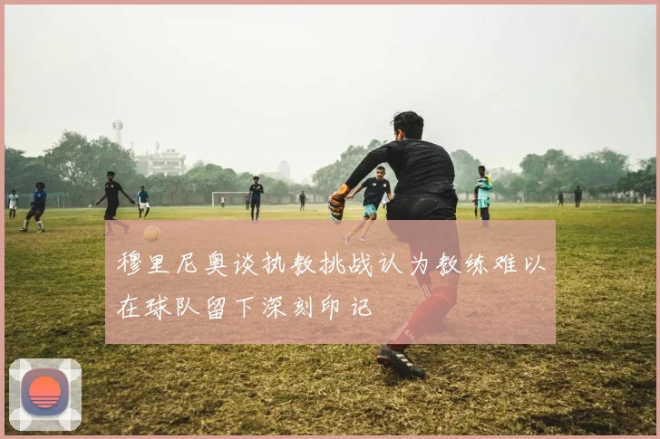 穆里尼奥谈执教挑战认为教练难以在球队留下深刻印记