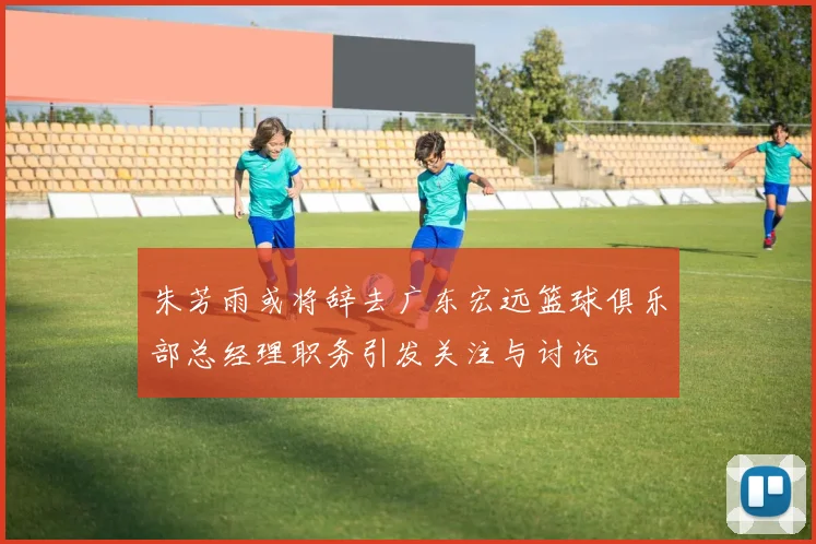 朱芳雨或将辞去广东宏远篮球俱乐部总经理职务引发关注与讨论
