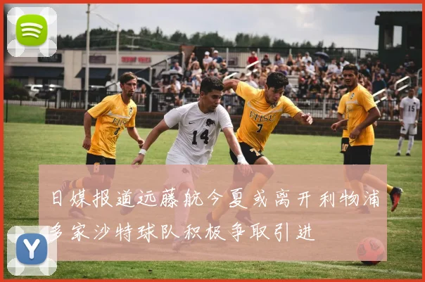 日媒报道远藤航今夏或离开利物浦多家沙特球队积极争取引进