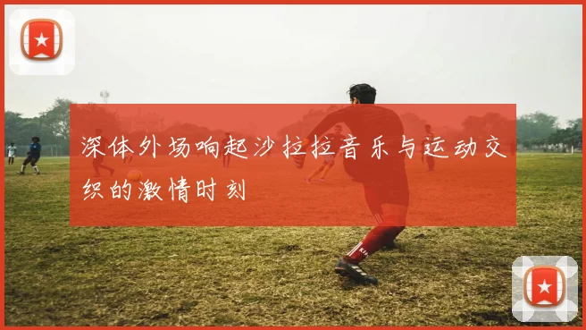 深体外场响起沙拉拉音乐与运动交织的激情时刻