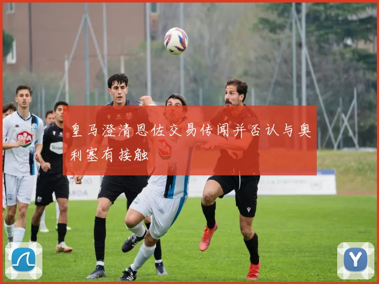 皇马澄清恩佐交易传闻并否认与奥利塞有接触