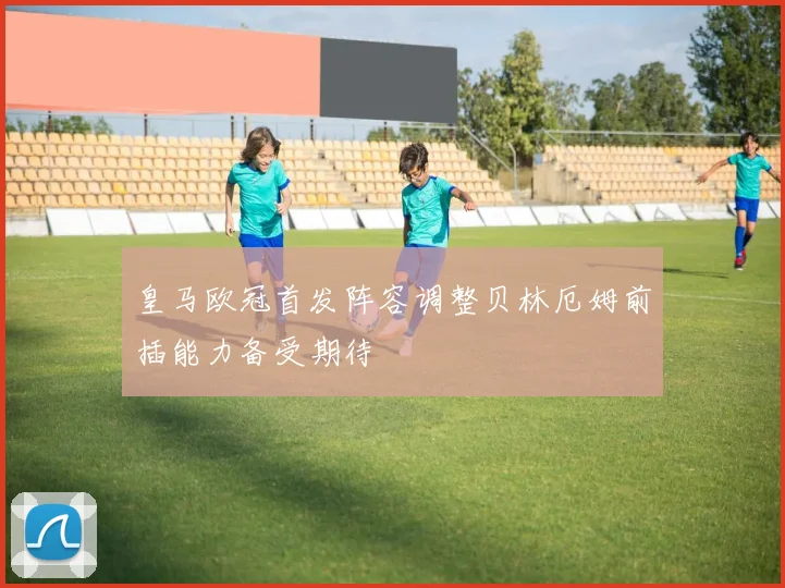 皇马欧冠首发阵容调整贝林厄姆前插能力备受期待