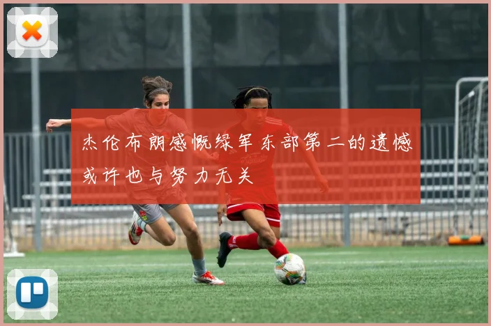 杰伦布朗感慨绿军东部第二的遗憾或许也与努力无关