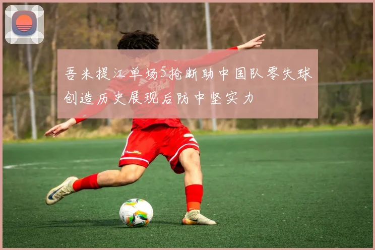 吾米提江单场5抢断助中国队零失球创造历史展现后防中坚实力