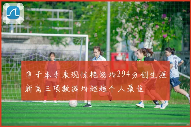 华子本季表现惊艳场均294分创生涯新高三项数据均超越个人最佳