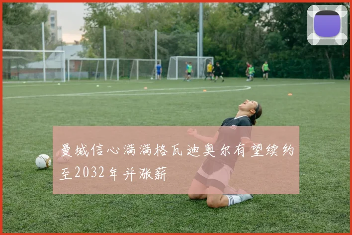 曼城信心满满格瓦迪奥尔有望续约至2032年并涨薪