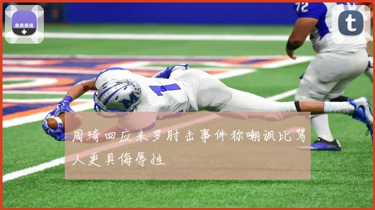 周琦回应米罗肘击事件称嘲讽比骂人更具侮辱性